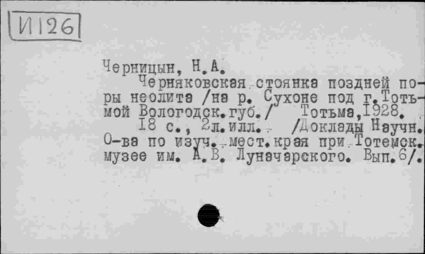 ﻿И 126
Черницын, H.à.
Черняковская стоянка поздней поры неолита /на р. Сухоне под г.Тотъ-мой Вологодск.губ./ Тотьма,1928. ,
18 с., 2л.илл.. /Доклады Научи. О-ва по изуч*-.-мест.края при Тотемск. музее им. а.В. Луначарского. Вып.б/.